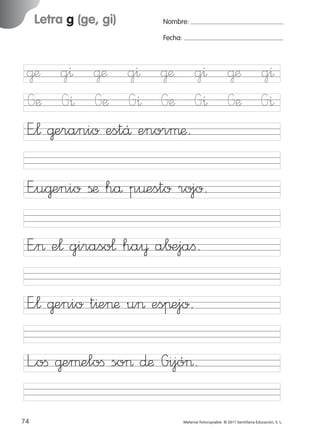 851922 _ 0001-0080.qxd

17/11/06

16:02

Página 42

Letra g (ge, gi)

Ficha

21

Nombre

Nombre:
Fecha:

Grafía g (ge, gi)
Fecha

E”u@enio ßæ hå p¤esto rojo.
E”> e¬ giraso¬ ha¥ a∫±jaﬁ.

© 2007 Santillana Educación, S. L.

@æ g^ @æ g^ @æ g^ @æ g^
Gæ G^ Gæ G^ Gæ G^ Gæ G^
E”¬ @eranio estÅ enorµæ.

E”¬ @enio t^e>æ u> esπejo.
L”oﬁ @eµeloﬁ so> ∂æ Gijó>.
42 ■ Escritura a la carta
74
227245 _ 0001-0112.indd 74

Material fotocopiable © 2011 Santillana Educación, S. L.

05/10/10 16:04

 