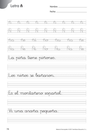 17/11/06

Letra ñ

Ficha

23

Página 46

Nombre:
Fecha:

Nombre

~
Ñ
ñå
Ñå
L”å

16:02

Letra ñ
Fecha

~ ~ ~ ~ ~ ~ ~
Ñ Ñ Ñ Ñ Ñ Ñ Ñ
~æ ñ^ ño ñ¤ ñå
Ñæ Ñ^ Ño Ñ¤ Ñå
piñå t^e>æ piño>eﬁ.

~
Ñ
~æ
Ñæ

L”oﬁ niñoﬁ ßæ bañaro>.

© 2007 Santillana Educación, S. L.

851922 _ 0001-0080.qxd

E”ﬁ e¬ monta~ero españo¬.
V^ unå arañå πeq¤eñå.
46 ■ Escritura a la carta
78
227245 _ 0001-0112.indd 78

Material fotocopiable © 2011 Santillana Educación, S. L.

05/10/10 16:04

 