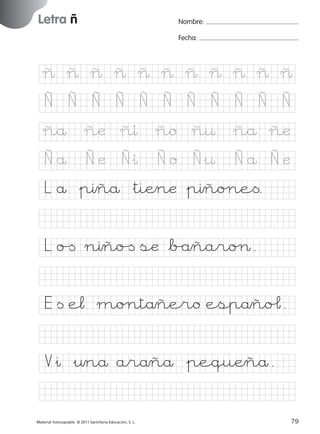 851922 _ 0001-0080.qxd

17/11/06

16:02

Página 47

Letra ñ
Ficha

Nombre:

23

Fecha:

Nombre

Letra ñ
Fecha

~ ~ ~ ~ ~ ~ ~ ~ ~ ~ ~
Ñ

Ñ

Ñ

Ñ

Ñ

Ñ

Ñ

Ñ

Ñ

Ñ

Ñ

ñæ

ñı

ño

ñ¤

ñå ñæ

Ñå
© 2007 Santillana Educación, S. L.

ñå

Ñæ

Ñ&ı

Ño

Ñ&¤

Ñå Ñæ

L å &pıñå &tiÆnæ &pıño∏e<.
L o[ nıño[ sæ *b/åñaroØ.
E < e¬ mo∏tåñero espåñoˆ.
V&ı &¤nå aråñå &pequÆñå.
■ Escritura a la carta
Material fotocopiable © 2011 Santillana Educación, S. L.

227245 _ 0001-0112.indd 79

47
79
05/10/10 16:04

 