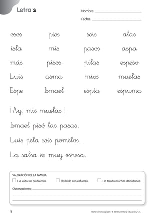 Letra s

Nombre:
Fecha:

osoﬁ
islå
máﬁ
L”uiﬁ
E”sπæ

p^eﬁ
miﬁ
pisoﬁ
asmå
Ismåe¬

ßeiﬁ
pasoﬁ
pilaﬁ
míoﬁ
espíå

alaﬁ
aspå
esπeso
m¤elaﬁ
espumå

¡A”¥, miﬁ m¤elaﬁ!
Ismåe¬ pisó laﬁ pasaﬁ.
L”uiﬁ πelå ßeiﬁ poµeloﬁ.
L”å salså eﬁ mu¥ esπeså.
VALORACIÓN DE LA FAMILIA:
Ha leído sin problemas.	

Ha leído con esfuerzo.	

Ha tenido muchas dificultades.

Observaciones:

8
227245 _ 0001-0112.indd 8

Material fotocopiable © 2011 Santillana Educación, S. L.

05/10/10 16:04

 