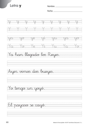 17/11/06

16:02

Página 48

Letra y

Ficha

Nombre:

24

Fecha:

Nombre

¥
Y
yå
Yå
Yå

¥ ¥ ¥
Y Y Y
¥o ¥æ
Yo Yæ
ha> l¬egado

¥
Y
y^
Y^
loﬁ

Letra y
Fecha

¥ ¥ ¥
Y Y Y
y¤ yå
Y¤ Yå
R’e¥eﬁ.

¥
Y
yo
Yo

A”¥e® vimoﬁ doﬁ b¤e¥eﬁ.

© 2007 Santillana Educación, S. L.

851922 _ 0001-0080.qxd

Yo †engo u> yoyó.
E”¬ payaso ßæ cayó.
48 ■ Escritura a la carta
80
227245 _ 0001-0112.indd 80

Material fotocopiable © 2011 Santillana Educación, S. L.

05/10/10 16:04

 