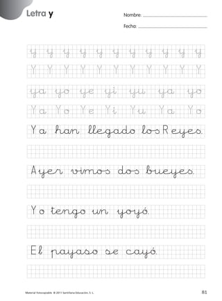 851922 _ 0001-0080.qxd

17/11/06

16:02

Página 49

Letra y
Ficha

Nombre:

24

Letra y

Fecha:

Nombre

Fecha

&¥ &¥ &¥ &¥ &¥ &¥ &¥ &¥ &¥ &¥ &¥
Y

Y

Y

Y

Y

Y

Y

Y

Y

Y

Y

&yå &yo &yæ &yı &y¤ &yå &yo

© 2007 Santillana Educación, S. L.

Yå Yo

Yæ

Y&ı

Y&¤

Yå

Yo

Y å *hå> *llegado *lo[ R eye<.
A&ye$ v%ımo[ do[ *b%ueye<.
Y o &tÆngo &¤> &yo%yó.
E*¬ &payaso sæ cayó.
■ Escritura a la carta
Material fotocopiable © 2011 Santillana Educación, S. L.

227245 _ 0001-0112.indd 81

49
81
05/10/10 16:04

 