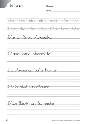 851922 _ 0001-0080.qxd

17/11/06

Letra ch

Ficha

25

Nombre

16:02

Página 50

Nombre:
Fecha:

Letra ch
Fecha

—haro tomå chocola†æ.
L”å chiµe>eå echå humo.

© 2007 Santillana Educación, S. L.

cho c™æ ch^ ch¤ chå cho c™æ
—ho —™æ —h^ —h¤ —hå —ho —™æ
—™emå l¬evå chaq¤etå.

—™elo pisó u> charco.
—huﬁ l¬egó po® lå noc™æ.
50 ■ Escritura a la carta
82
227245 _ 0001-0112.indd 82

Material fotocopiable © 2011 Santillana Educación, S. L.

05/10/10 16:04

 