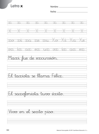 17/11/06

Letra x

Ficha

26

Nombre

16:02

Página 52

Nombre:
Fecha:

Letra x
Fecha

≈ ≈ ≈ ≈ ≈ ≈
X X X X X X
xo x^ xå ≈æ x¤ X”o
o≈ i≈ a≈ e≈ u≈ o≈
M”ax^ f¤æ ∂æ excursió>.

≈
X
X”^
i≈

≈
X
X”å
a≈

≈
X
X’æ
e≈

E”¬ taxistå ßæ llamå Féli≈.

© 2007 Santillana Educación, S. L.

851922 _ 0001-0080.qxd

E”¬ saxo‡onistå tuvo éxito.
Vivo e> e¬ ßexto piso.
52 ■ Escritura a la carta
84
227245 _ 0001-0112.indd 84

Material fotocopiable © 2011 Santillana Educación, S. L.

05/10/10 16:04

 