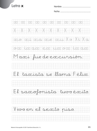 851922 _ 0001-0080.qxd

17/11/06

16:02

Página 53

Letra x
Ficha

Nombre:

26

Fecha:

Nombre

Letra x
Fecha

Ë Ë Ë Ë Ë Ë Ë Ë Ë Ë
X

X

X

X

X

X

X

X

X

X

xo xı xå xæ x¤ X o X&ı X å

© 2007 Santillana Educación, S. L.

o‰ &iË aË eË &uË o‰ &iË aË
M axı *fuæ dæ excursióØ.
E*¬ &taxistå sæ *llåmå F éliË.
E*¬ saxoƒo∏istå &t¤v/o éxito.
V&ıv/o Æ> e¬ sexto &piso.
■ Escritura a la carta
Material fotocopiable © 2011 Santillana Educación, S. L.

227245 _ 0001-0112.indd 85

53
85
05/10/10 16:04

 