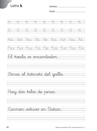 17/11/06

Letra k

Ficha

29

Nombre

16:02

Página 58

Nombre:
Fecha:

Grafía k
Fecha

§ § § § § §
K K K K K K
kå ko k¤ k^ §æ kå
K”å K”o K”¤ K”^ Kæ K”å
E”¬ koalå eﬁ encantado®.

§
K
ko
K”o

§
K
k¤
K”¤

§
K
k^
K”^

Oímoﬁ e¬ kikirikı ∂e¬ gallo.

© 2007 Santillana Educación, S. L.

851922 _ 0001-0080.qxd

H”a¥ doﬁ kiloﬁ ∂æ πeraﬁ.
—arµe> estuvo e> Daka®.
58 ■ Escritura a la carta
86
227245 _ 0001-0112.indd 86

Material fotocopiable © 2011 Santillana Educación, S. L.

05/10/10 16:04

 