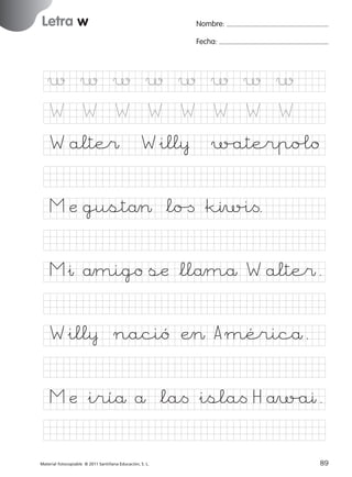 851922 _ 0001-0080.qxd

17/11/06

16:02

Página 55

Letra w
Ficha

Nombre:

27

Fecha:

Nombre

Letra w
Fecha

w

w

w

w

w

w

w

w

W

W

W

W

W

W

W

W

© 2007 Santillana Educación, S. L.

W alte$

W&ill¥

w/aterpo£o

M æ gustå> *lo[ &kıw%i<.
M&ı åmigo sæ *llåmå W alte$.
W&ill¥

nació Æ> A méricå.

M æ &iríå å *la< &isla< H åw/aı.
■ Escritura a la carta
Material fotocopiable © 2011 Santillana Educación, S. L.

227245 _ 0001-0112.indd 89

55
89
05/10/10 16:04

 