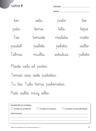 Letra t

Nombre:
Fecha:

toﬁ
pito
Teo
pas†e¬
Telmå

ßetå
†emå
toma†æ
palo†æ
multå

pato
tilå
ma¬etå
πelotå
estatuå

tío
topo
moto
salto
piloto

M”ai†æ sa¬æ a¬ patio.
Tomáﬁ aså s^e†æ patataﬁ.
T¤ tíå Tulå tomå palomitaﬁ.
Pat^ saltå mu¥ alto.
VALORACIÓN DE LA FAMILIA:
Ha leído sin problemas.	

Ha leído con esfuerzo.	

Ha tenido muchas dificultades.

Observaciones:

Material fotocopiable © 2011 Santillana Educación, S. L.

227245 _ 0001-0112.indd 9

9
05/10/10 16:04

 