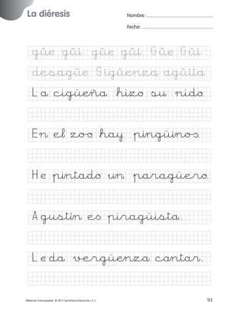 851922 _ 0001-0080.qxd

17/11/06

16:02

Página 57

La diéresis
Ficha

28

Nombre

Nombre:
Fecha:

Grafía gü
Fecha

güæ güı güæ güı G&üæ G&üı
desagüæ S&igüÆnzå agüitå

© 2007 Santillana Educación, S. L.

L å cigüÆñå *hizo s¤ nido.
E > e¬ zo/o *ha¥ &pıngüıno[.
H æ &pıntado &¤> &paragüero.
A gustî> e< &piragüistå.
L æ då √ergüÆnzå cånta$.
■ Escritura a la carta
Material fotocopiable © 2011 Santillana Educación, S. L.

227245 _ 0001-0112.indd 91

57
91
05/10/10 16:04

 