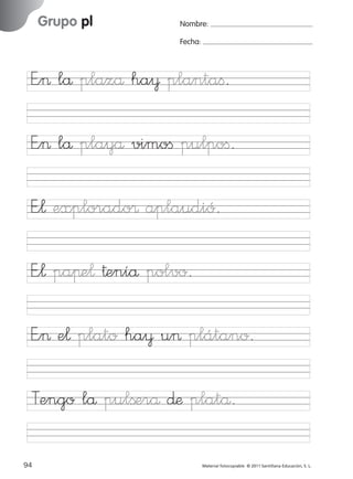 851922 _ 0001-0080.qxd

17/11/06

Grupo pl

Ficha

31

Nombre

16:02

Página 62

Nombre:
Fecha:

Grupo pl
Fecha

E”> lå plazå ha¥ plantaﬁ.

E”¬ explorado® aplaudió.
E”¬ paπe¬ †eníå polvo.

© 2007 Santillana Educación, S. L.

E”> lå playå vimoﬁ pulpoﬁ.

E”> e¬ plato ha¥ u> plátano.
Tengo lå pulßerå ∂æ platå.
62 ■ Escritura a la carta
94
227245 _ 0001-0112.indd 94

Material fotocopiable © 2011 Santillana Educación, S. L.

05/10/10 16:04

 