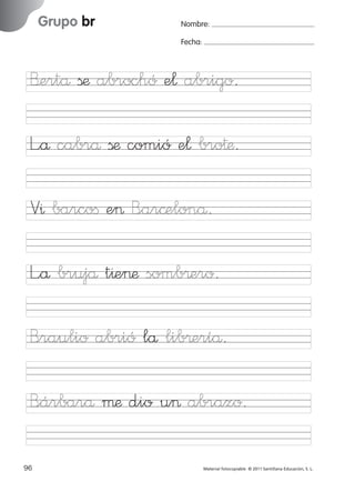 851922 _ 0001-0080.qxd

17/11/06

Grupo br

Ficha

32

Nombre

16:02

Página 64

Nombre:
Fecha:

Grupo br
Fecha

B’ertå ßæ abrochó e¬ abrigo.

V^ barcoﬁ e> B<ar©elonå.
L”å brujå t^e>æ somb®ero.

© 2007 Santillana Educación, S. L.

L”å cabrå ßæ comió e¬ bro†æ.

B<raulio abrió lå lib®eríå.
B<árbarå µæ dio u> abrazo.
64 ■ Escritura a la carta
96
227245 _ 0001-0112.indd 96

Material fotocopiable © 2011 Santillana Educación, S. L.

05/10/10 16:04

 