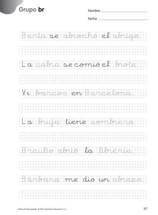 851922 _ 0001-0080.qxd

17/11/06

16:02

Página 65

Grupo br
Ficha

32

Nombre

Nombre:
Fecha:

Grupo br
Fecha

B ertå sæ ab®o/chó e¬ ab®igo.

© 2007 Santillana Educación, S. L.

L å cab®å sæ coµió e¬ *b®o%tæ.
V&ı *b/arco[ Æ> B arcelo∏å.
L å *b®ujå &tiÆnæ soµb®ero.
B raulio ab®ió *lå *lib®eríå.
B árb/arå mæ dio &¤> ab®azo.
■ Escritura a la carta
Material fotocopiable © 2011 Santillana Educación, S. L.

227245 _ 0001-0112.indd 97

65
97
05/10/10 16:04

 