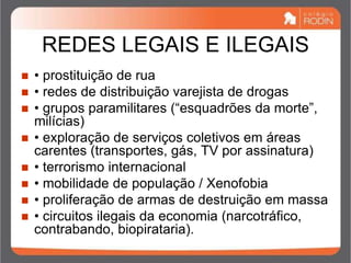 REDES LEGAIS E ILEGAIS
 • prostituição de rua
 • redes de distribuição varejista de drogas
 • grupos paramilitares (“esquadrões da morte”,
milícias)
 • exploração de serviços coletivos em áreas
carentes (transportes, gás, TV por assinatura)
 • terrorismo internacional
 • mobilidade de população / Xenofobia
 • proliferação de armas de destruição em massa
 • circuitos ilegais da economia (narcotráfico,
contrabando, biopirataria).
 