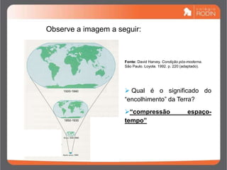 Observe a imagem a seguir:
 Qual é o significado do
“encolhimento” da Terra?
“compressão espaço-
tempo”
Fonte: David Harvey. Condição pós-moderna.
São Paulo. Loyola. 1992. p. 220 (adaptado).
 