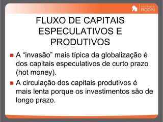 FLUXO DE CAPITAIS
ESPECULATIVOS E
PRODUTIVOS
 A “invasão” mais típica da globalização é
dos capitais especulativos de curto prazo
(hot money).
 A circulação dos capitais produtivos é
mais lenta porque os investimentos são de
longo prazo.
 