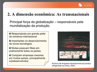 2. A dimensão econômica: As transnacionais
Responsáveis por grande parte
do comércio internacional
Importantes no desenvolvimento
de novas tecnologias
Muitas possuem filiais em
praticamente todos os países
Compram empresas menores
em muitos países, principalmente
subdesenvolvidos
Principal força da globalização – responsáveis pela
mundialização da produção.
Anúncio de empresa transnacional que produz
refrigerante na China, 2004.
 