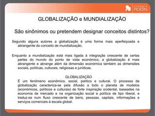 GLOBALIZAÇÃO e MUNDIALIZAÇÃO
São sinônimos ou pretendem designar conceitos distintos?
Segundo alguns autores a globalização é uma forma mais aperfeiçoada e
abrangente do conceito de mundialização.
Enquanto a mundialização está mais ligada à integração crescente de certas
partes do mundo do ponto de vista económico, a globalização é mais
abrangente e abrange além da dimensão económica também as dimensões
sociais, políticas, culturais, religiosas e jurídicas.
GLOBALIZAÇÃO
É um fenômeno econômico, social, político e cultural. O processo de
globalização caracteriza-se pela difusão a todo o planeta de modelos
(económicos, políticos e culturais) de forte inspiração ocidental, baseados na
economia de mercado e na organização social e política de tipo liberal, e
traduz-se num fluxo crescente de bens, pessoas, capitais, informações e
serviços comerciais à escala global.
 