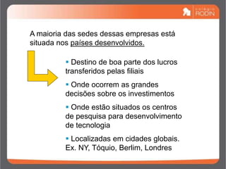 A maioria das sedes dessas empresas está
situada nos países desenvolvidos.
 Destino de boa parte dos lucros
transferidos pelas filiais
 Onde ocorrem as grandes
decisões sobre os investimentos
 Onde estão situados os centros
de pesquisa para desenvolvimento
de tecnologia
 Localizadas em cidades globais.
Ex. NY, Tóquio, Berlim, Londres
 