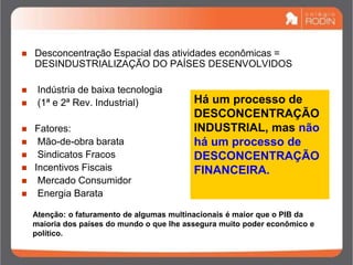  Desconcentração Espacial das atividades econômicas =
DESINDUSTRIALIZAÇÃO DO PAÍSES DESENVOLVIDOS
 Indústria de baixa tecnologia
 (1ª e 2ª Rev. Industrial)
 Fatores:
 Mão-de-obra barata
 Sindicatos Fracos
 Incentivos Fiscais
 Mercado Consumidor
 Energia Barata
Há um processo de
DESCONCENTRAÇÃO
INDUSTRIAL, mas não
há um processo de
DESCONCENTRAÇÃO
FINANCEIRA.
Atenção: o faturamento de algumas multinacionais é maior que o PIB da
maioria dos países do mundo o que lhe assegura muito poder econômico e
político.
 