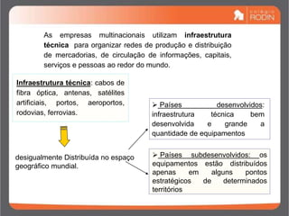 As empresas multinacionais utilizam infraestrutura
técnica para organizar redes de produção e distribuição
de mercadorias, de circulação de informações, capitais,
serviços e pessoas ao redor do mundo.
Infraestrutura técnica: cabos de
fibra óptica, antenas, satélites
artificiais, portos, aeroportos,
rodovias, ferrovias.
desigualmente Distribuída no espaço
geográfico mundial.
 Países desenvolvidos:
infraestrutura técnica bem
desenvolvida e grande a
quantidade de equipamentos
 Países subdesenvolvidos: os
equipamentos estão distribuídos
apenas em alguns pontos
estratégicos de determinados
territórios
 