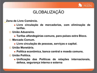 GLOBALIZAÇÃO
_Zona de Livre Comércio.
 Livre circulação de mercadorias, com eliminação de
tarifas.
 União Aduaneira.
 Tarifas alfandegárias comuns, para países extra Bloco.
 Mercado Comum.
 Livre circulação de pessoas, serviços e capital.
 União Monetária.
 Política econômica, banco central e moeda comuns.
 União Política.
 Unificação das Políticas de relações internacionais,
defesa, segurança interna e externa
 