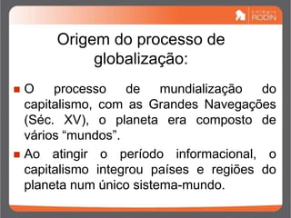 Origem do processo de
globalização:
 O processo de mundialização do
capitalismo, com as Grandes Navegações
(Séc. XV), o planeta era composto de
vários “mundos”.
 Ao atingir o período informacional, o
capitalismo integrou países e regiões do
planeta num único sistema-mundo.
 