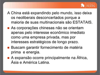 A China está expandindo pelo mundo, isso deixa
os neoliberais desconcertados porque a
maioria de suas multinacionais são ESTATAIS.
 As corporações chinesas não se orientam
apenas pelo interesse econômico imediato
como uma empresa privada, mas por
interesses estratégicos de longo prazo.
 Buscam garantir fornecimento de matéria
prima e energia.
 A expansão ocorre principalmente na África,
Ásia e América Latina.
 