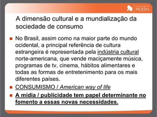 A dimensão cultural e a mundialização da
sociedade de consumo
 No Brasil, assim como na maior parte do mundo
ocidental, a principal referência de cultura
estrangeira é representada pela indústria cultural
norte-americana, que vende maciçamente música,
programas de tv, cinema, hábitos alimentares e
todas as formas de entretenimento para os mais
diferentes países.
 CONSUMISMO / American way of life
 A mídia / publicidade tem papel determinante no
fomento a essas novas necessidades.
 