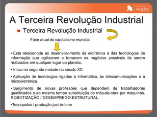 A Terceira Revolução Industrial
 Terceira Revolução Industrial
Fase atual do capitalismo mundial
• Está relacionada ao desenvolvimento da eletrônica e das tecnologias de
informação que agilizaram e tornaram os negócios possíveis de serem
realizados em qualquer lugar do planeta.
• Início na segunda metade do século XX.
• Aplicação de tecnologias ligadas à informática, às telecomunicações e à
microeletrônica.
• Surgimento de novas profissões que dependem de trabalhadores
qualificados e ao mesmo tempo substituição de mão-de-obra por máquinas.
ROBOTIZAÇÃO / DESEMPREGO ESTRUTURAL.
•Tecnopolos / produção just-in-time
 