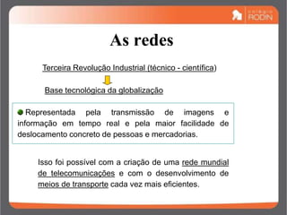 As redes
Terceira Revolução Industrial (técnico - científica)
Base tecnológica da globalização
Representada pela transmissão de imagens e
informação em tempo real e pela maior facilidade de
deslocamento concreto de pessoas e mercadorias.
Isso foi possível com a criação de uma rede mundial
de telecomunicações e com o desenvolvimento de
meios de transporte cada vez mais eficientes.
 