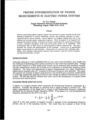 I

I            PRECISE SYNCHRONIZATION OF PHASOR
           MEASUREMENTS IN ELECTRIC POWER SYSTEMS
                                              Dr. A.G. Phadke
                             Virginia Polytechnic Institute and State University
                                 Blacksburg, Virginia 240614111. U.S.A.


                                                   Abstract

         Phasors representing positive sequence voltages and currents ih a power network are the most
         important parameters i n several monitoring, control, and protection functions i n inter-
         connected electric power networks. Recent advances i n computer relaying have led t o very
         efficient and accurate phasor measurement systems. When the phasors to be measured are
         separated by hundrea of miles, it becomes necessary t o synchronize the mesurement processes,
         so that a consistent description of the state of the power system can be established. GPS
         transmissions offer an ideal source for synchronization of phasor measurements. The paper
         describes the concept and implementation of this technique. Several uses of synchronized
         phasor measurements are also described. Among these are improved state estimation algo-
         rithms, state estimator enhancements, dynamic state estimates, improved control techniques,
         and improved protection concepts.


    INTRODUCTION
    Computer relaying is a well established field by now, and it has furnished a new insight into
    the technique of measuring power system quantities in real-time from sampled data. Voltage
    and current phasors in a three phase power system can be measured from waveform samples,
    and the measurement process can be made to be responsive to dynamically changing system
    conditions. For many new applications of phasor measurements now under consideration,
    measurement response times of 1-5 periods of the power frequency seem desirable. This paper
    will examine the concept of phasor measurements, and describe some practical considerations
    in achieving synchronous sampling of currents and voltages in different substations in a power
    system. We will also describe research now under way in the development of a phasor based
    protection and control system.
    PHASORS FROM SAMPLED DATA
    A phasor is a complex number which represents the fundamental frequency component of a
    waveform. Consider the samples xk obtained from a signal (voltage or current) x(t). The
    phasor representation of the signal x(t) is related to the fundamental frequency component
    calculated by the Discrete Fourier Transform (DFT). If the phasor is X, and the fundamental
    frequency calculated by the DFT is XI, then        +,




                                                          k=l
    where K is the total number of samples (usually a multiple of the fundamental frequency
    period), and At is the sampling interval. One could drop the constant in front of the
 