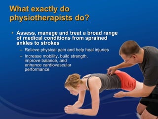 What exactly do  physiotherapists do? Assess, manage and treat a broad range  of medical conditions from sprained  ankles to strokes Relieve physical pain and help heal injuries  Increase mobility, build strength,  improve balance, and  enhance cardiovascular  performance 