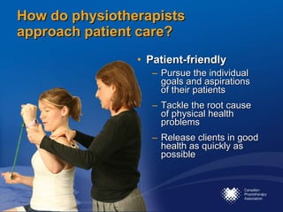 How do physiotherapists approach patient care? Patient-friendly Pursue the individual goals and aspirations of their patients Tackle the root cause of physical health problems Release clients in good health as quickly as possible 