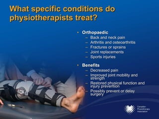 What specific conditions do physiotherapists treat? Orthopaedic Back and neck pain Arthritis and osteoarthritis Fractures or sprains Joint replacements Sports injuries Benefits Decreased pain Improved joint mobility and strength Restored physical function and injury prevention  Possibly prevent or delay surgery 