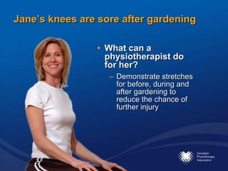 Jane’s knees are sore after gardening What can a physiotherapist do for her?   Demonstrate stretches for before, during and after gardening to reduce the chance of further injury 