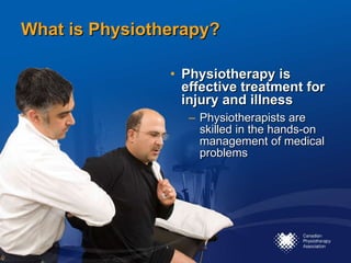 What is Physiotherapy? Physiotherapy is effective treatment for injury and illness Physiotherapists are skilled in the hands-on management of medical problems 