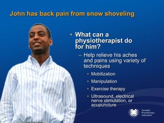 John has back pain from snow shoveling What can a physiotherapist do  for him?  Help relieve his aches and pains using variety of techniques  Mobilization Manipulation Exercise therapy Ultrasound, electrical nerve stimulation, or acupuncture 