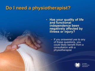 Do I need a physiotherapist? Has your quality of life and functional independence been negatively affected by illness or injury? If you answered yes to any of these questions, you could likely benefit from a consultation with a physiotherapist 