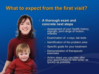 What to expect from the first visit? A thorough exam and concrete next steps Assessment of your health history, strength, joint range of motion, reflexes  Examination of  x-rays, lab tests Identification of the problem area  Specific goals for your treatment  Demonstration of therapeutic exercises  Action steps you can take after your appointment to feel better as quickly as possible  