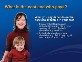 What is the cost and who pays? What you pay depends on the services available in your area Employer health plans and individual insurance plans cover some or all costs of private physiotherapy services Individuals attending private physiotherapy clinics may pay all cost or a portion of cost 