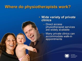 Where do physiotherapists work? Wide variety of private clinics Direct access physiotherapist services are widely available  Many private clinics can accommodate walk-in appointments 