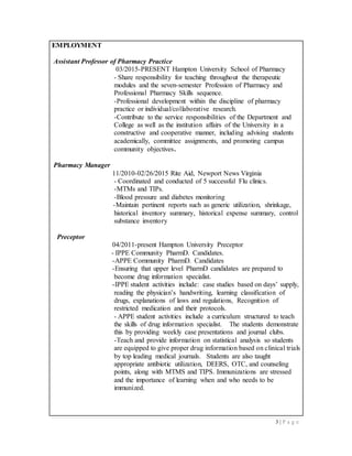 3 | P a g e
EMPLOYMENT
Assistant Professor of Pharmacy Practice
03/2015-PRESENT Hampton University School of Pharmacy
- Share responsibility for teaching throughout the therapeutic
modules and the seven-semester Profession of Pharmacy and
Professional Pharmacy Skills sequence.
-Professional development within the discipline of pharmacy
practice or individual/collaborative research.
-Contribute to the service responsibilities of the Department and
College as well as the institution affairs of the University in a
constructive and cooperative manner, including advising students
academically, committee assignments, and promoting campus
community objectives.
Pharmacy Manager
11/2010-02/26/2015 Rite Aid, Newport News Virginia
- Coordinated and conducted of 5 successful Flu clinics.
-MTMs and TIPs.
-Blood pressure and diabetes monitoring
-Maintain pertinent reports such as generic utilization, shrinkage,
historical inventory summary, historical expense summary, control
substance inventory
Preceptor
04/2011-present Hampton University Preceptor
- IPPE Community PharmD. Candidates.
-APPE Community PharmD. Candidates
-Ensuring that upper level PharmD candidates are prepared to
become drug information specialist.
-IPPE student activities include: case studies based on days’ supply,
reading the physician’s handwriting, learning classification of
drugs, explanations of laws and regulations, Recognition of
restricted medication and their protocols.
- APPE student activities include a curriculum structured to teach
the skills of drug information specialist. The students demonstrate
this by providing weekly case presentations and journal clubs.
-Teach and provide information on statistical analysis so students
are equipped to give proper drug information based on clinical trials
by top leading medical journals. Students are also taught
appropriate antibiotic utilization, DEERS, OTC, and counseling
points, along with MTMS and TIPS. Immunizations are stressed
and the importance of learning when and who needs to be
immunized.
 