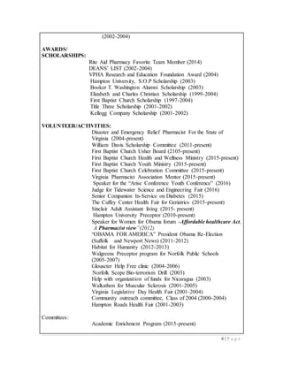 6 | P a g e
(2002-2004)
AWARDS/
SCHOLARSHIPS:
Rite Aid Pharmacy Favorite Team Member (2014)
DEANS’ LIST (2002-2004)
VPHA Research and Education Foundation Award (2004)
Hampton University, S.O.P Scholarship (2003)
Booker T. Washington Alumni Scholarship (2003)
Elizabeth and Charles Christian Scholarship (1999-2004)
First Baptist Church Scholarship (1997-2004)
Title Three Scholarship (2001-2002)
Kellogg Company Scholarship (2001-2002)
VOLUNTEER/ACTIVITIES:
Disaster and Emergency Relief Pharmacist For the State of
Virginia (2004-present)
William Davis Scholarship Committee (2011-present)
First Baptist Church Usher Board (2105-present)
First Baptist Church Health and Wellness Ministry (2015-present)
First Baptist Church Youth Ministry (2015-present)
First Baptist Church Celebration Committee (2015-present)
Virginia Pharmacist Association Mentor (2015-present)
Speaker for the “Arise Conference Youth Conference” (2016)
Judge for Tidewater Science and Engineering Fair (2016)
Senior Companion In-Service on Diabetes (2015)
The Cuffey Center Health Fair for Geriatrics (2015-present)
Sinclair Adult Assistant living (2015- present)
Hampton University Preceptor (2010-present)
Speaker for Women for Obama forum -Affordable healthcare Act,
A Pharmacist view”(2012)
“OBAMA FOR AMERICA” President Obama Re-Election
(Suffolk and Newport News) (2011-2012)
Habitat for Humanity (2012-2013)
Walgreens Preceptor program for Norfolk Public Schools
(2005-2007)
Glouscter Help Free clinic (2004-2006)
Norfolk Scope Bio-terrorism Drill (2003)
Help with organization of funds for Nicaragua (2003)
Walkathon for Muscular Sclerosis (2001-2005)
Virginia Legislative Day Health Fair (2001-2004)
Community outreach committee, Class of 2004 (2000-2004)
Hampton Roads Health Fair (2001-2003)
Committees:
Academic Enrichment Program (2015-present)
 