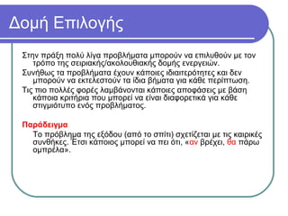 Δομή Επιλογής
Στην πράξη πολύ λίγα προβλήματα μπορούν να επιλυθούν με τον
τρόπο της σειριακής/ακολουθιακής δομής ενεργειών.
Συνήθως τα προβλήματα έχουν κάποιες ιδιαιτερότητες και δεν
μπορούν να εκτελεστούν τα ίδια βήματα για κάθε περίπτωση.
Τις πιο πολλές φορές λαμβάνονται κάποιες αποφάσεις με βάση
κάποια κριτήρια που μπορεί να είναι διαφορετικά για κάθε
στιγμιότυπο ενός προβλήματος.
Παράδειγμα
Το πρόβλημα της εξόδου (από το σπίτι) σχετίζεται με τις καιρικές
συνθήκες. Έτσι κάποιος μπορεί να πει ότι, «αν βρέχει, θα πάρω
ομπρέλα».
 