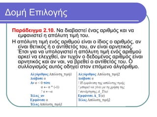 Δομή Επιλογής
Παράδειγμα 2.10. Να διαβαστεί ένας αριθμός και να
εμφανιστεί η απόλυτη τιμή του.
Η απόλυτη τιμή ενός αριθμού είναι ο ίδιος ο αριθμός, αν
είναι θετικός ή ο αντίθετός του, αν είναι αρνητικός.
Έτσι για να υπολογιστεί η απόλυτη τιμή ενός αριθμού
αρκεί να ελεγχθεί, αν τυχόν ο δεδομένος αριθμός είναι
αρνητικός και αν ναι, να βρεθεί ο αντίθετός του. Ο
συλλογισμός αυτός οδηγεί στον επόμενο αλγόριθμο.
 