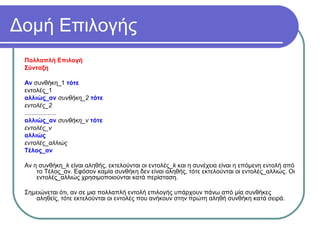 Δομή Επιλογής
Πολλαπλή Επιλογή
Σύνταξη
Αν συνθήκη_1 τότε
εντολές_1
αλλιώς_αν συνθήκη_2 τότε
εντολές_2
..................
αλλιώς_αν συνθήκη_ν τότε
εντολές_ν
αλλιώς
εντολές_αλλιώς
Τέλος_αν
Αν η συνθήκη_k είναι αληθής, εκτελούνται οι εντολές_k και η συνέχεια είναι η επόμενη εντολή από
το Τέλος_αν. Εφόσον καμία συνθήκη δεν είναι αληθής, τότε εκτελούνται οι εντολές_αλλιώς. Οι
εντολές_αλλιώς χρησιμοποιούνται κατά περίσταση.
Σημειώνεται ότι, αν σε μια πολλαπλή εντολή επιλογής υπάρχουν πάνω από μία συνθήκες
αληθείς, τότε εκτελούνται οι εντολές που ανήκουν στην πρώτη αληθή συνθήκη κατά σειρά.
 