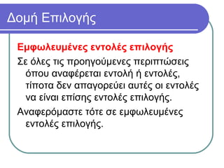Δομή Επιλογής
Εμφωλευμένες εντολές επιλογής
Σε όλες τις προηγούμενες περιπτώσεις
όπου αναφέρεται εντολή ή εντολές,
τίποτα δεν απαγορεύει αυτές οι εντολές
να είναι επίσης εντολές επιλογής.
Αναφερόμαστε τότε σε εμφωλευμένες
εντολές επιλογής.
 
