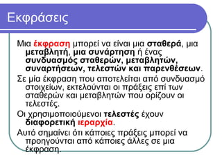 Εκφράσεις
Μια έκφραση μπορεί να είναι μια σταθερά, μια
μεταβλητή, μια συνάρτηση ή ένας
συνδυασμός σταθερών, μεταβλητών,
συναρτήσεων, τελεστών και παρενθέσεων.
Σε μία έκφραση που αποτελείται από συνδυασμό
στοιχείων, εκτελούνται οι πράξεις επί των
σταθερών και μεταβλητών που ορίζουν οι
τελεστές.
Οι χρησιμοποιούμενοι τελεστές έχουν
διαφορετική ιεραρχία.
Αυτό σημαίνει ότι κάποιες πράξεις μπορεί να
προηγούνται από κάποιες άλλες σε μια
έκφραση.
 
