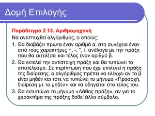 Δομή Επιλογής
Παράδειγμα 2.13. Αριθμομηχανή
Να αναπτυχθεί αλγόριθμος, ο οποίος:
1. Θα διαβάζει πρώτα έναν αριθμό α, στη συνέχεια έναν
από τους χαρακτήρες +, -, *, /, ανάλογα με την πράξη
που θα εκτελέσει και τέλος έναν αριθμό β.
2. Θα εκτελεί την αντίστοιχη πράξη και θα τυπώνει το
αποτέλεσμα. Σε περίπτωση που έχει επιλεγεί η πράξη
της διαίρεσης, ο αλγόριθμος πρέπει να ελέγχει αν το β
είναι μηδέν και τότε να τυπώνει το μήνυμα «Προσοχή,
διαίρεση με το μηδέν» και να οδηγείται στο τέλος του.
3. Θα εκτυπώνει το μήνυμα «Λάθος πράξη», αν για το
χαρακτήρα της πράξης δοθεί άλλο σύμβολο.
 