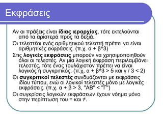 Εκφράσεις
Αν οι πράξεις είναι ίδιας ιεραρχίας, τότε εκτελούνται
από τα αριστερά προς τα δεξιά.
Οι τελεστέοι ενός αριθμητικού τελεστή πρέπει να είναι
αριθμητικές εκφράσεις. (π.χ. α + β^3)
Στις λογικές εκφράσεις μπορούν να χρησιμοποιηθούν
όλοι οι τελεστές. Αν μία λογική έκφραση περιλαμβάνει
τελεστές, τότε ένας τουλάχιστον πρέπει να είναι
λογικός ή συγκριτικός. (π.χ. α + β^3 > 5 και γ / 3 < 2)
Οι συγκριτικοί τελεστές συνδυάζονται με εκφράσεις
ιδίου τύπου, ενώ οι λογικοί τελεστές μόνο με λογικές
εκφράσεις. (π.χ. α + β > 3, ''ΑΒ'' < ''Γ'')
Οι συγκρίσεις λογικών εκφράσεων έχουν νόημα μόνο
στην περίπτωση του = και ≠.
 